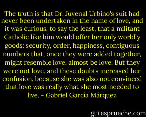 The truth is that Dr. Juvenal Urbino's suit had never been undertaken in the name of love, and it was curious, to say the least, that a militant Catholic like him would offer her only worldly goods: security, order, happiness, contiguous numbers that, once they were added together, might resemble love, almost be love. But they were not love, and these doubts increased her confusion, because she was also not convinced that love was really what she most needed to live. - Gabriel García Márquez