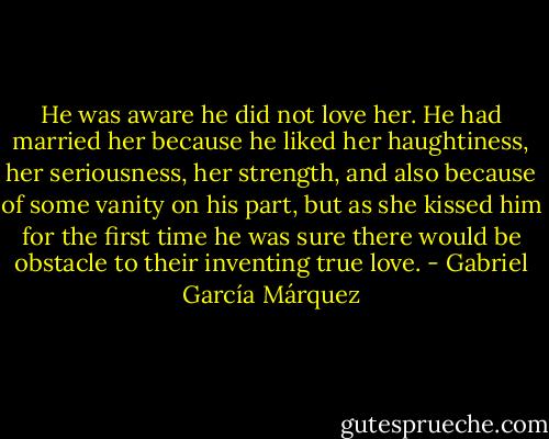 He was aware he did not love her. He had married her because he liked her haughtiness, her seriousness, her strength, and also because of some vanity on his part, but as she kissed him for the first time he was sure there would be obstacle to their inventing true love. - Gabriel García Márquez