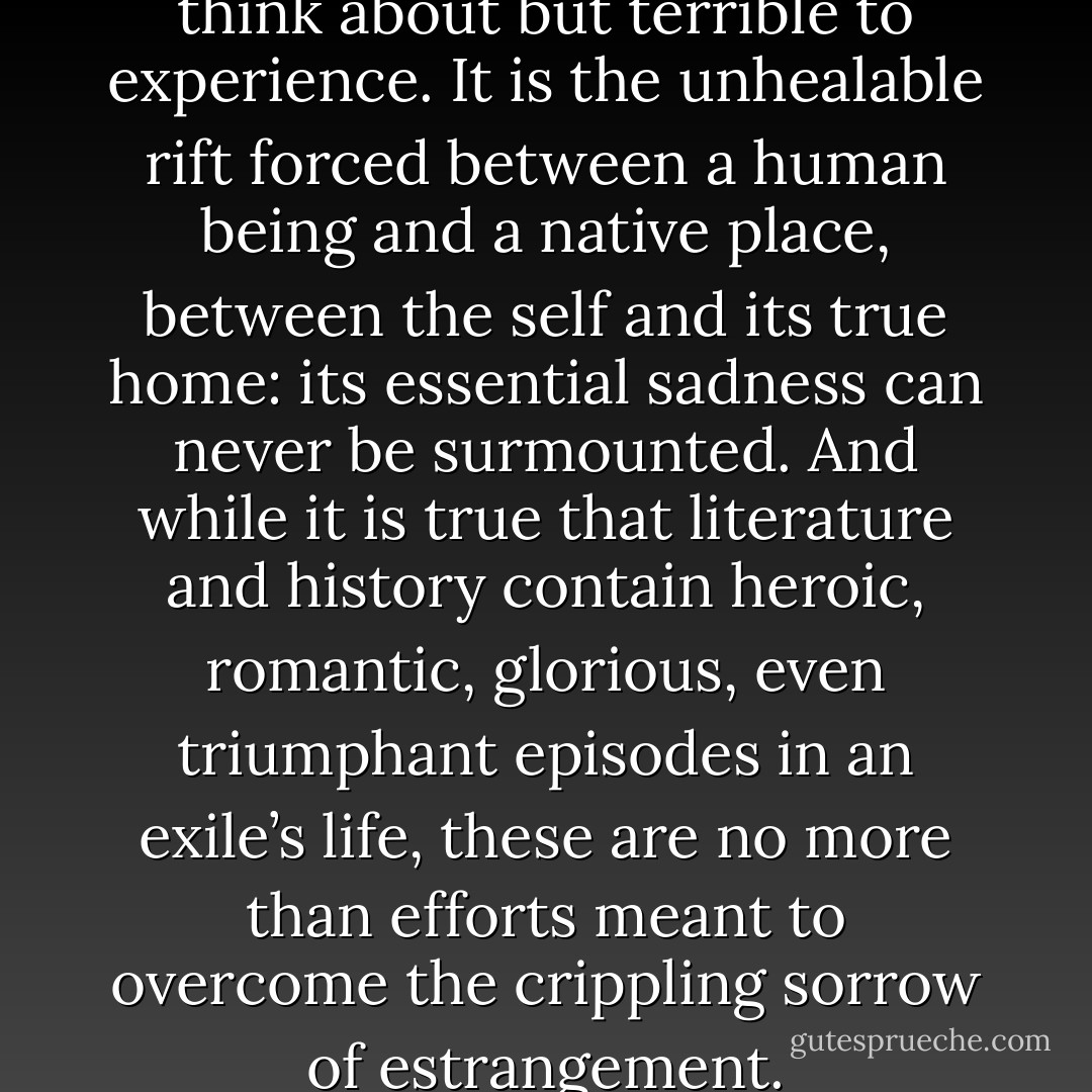 exile is strangely compelling to think about but terrible to experience. It is the unhealable rift forced between a human being and a native place, between the self and its true home: its essential sadness can never be surmounted. And while it is true that literature and history contain heroic, romantic, glorious, even triumphant episodes in an exile’s life, these are no more than efforts meant to overcome the crippling sorrow of estrangement. - Edward W. Said