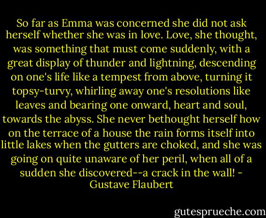 So far as Emma was concerned she did not ask herself whether she was in love. Love, she thought, was something that must come suddenly, with a great display of thunder and lightning, descending on one's life like a tempest from above, turning it topsy-turvy, whirling away one's resolutions like leaves and bearing one onward, heart and soul, towards the abyss. She never bethought herself how on the terrace of a house the rain forms itself into little lakes when the gutters are choked, and she was going on quite unaware of her peril, when all of a sudden she discovered--a crack in the wall! - Gustave Flaubert