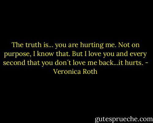 The truth is... you are hurting me. Not on purpose, I know that. But I love you and every second that you don´t love me back...it hurts. - Veronica Roth