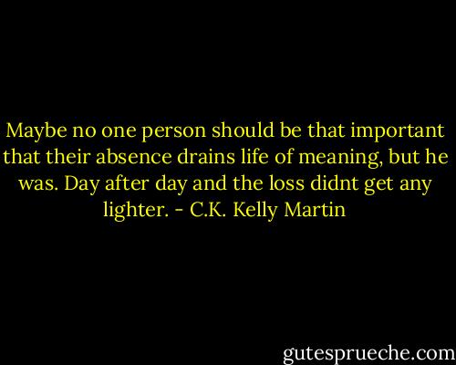Maybe no one person should be that important that their absence drains life of meaning, but he was. Day after day and the loss didnt get any lighter. - C.K. Kelly Martin