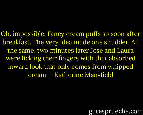 Oh, impossible. Fancy cream puffs so soon after breakfast. The very idea made one shudder. All the same, two minutes later Jose and Laura were licking their fingers with that absorbed inward look that only comes from whipped cream. - Katherine Mansfield