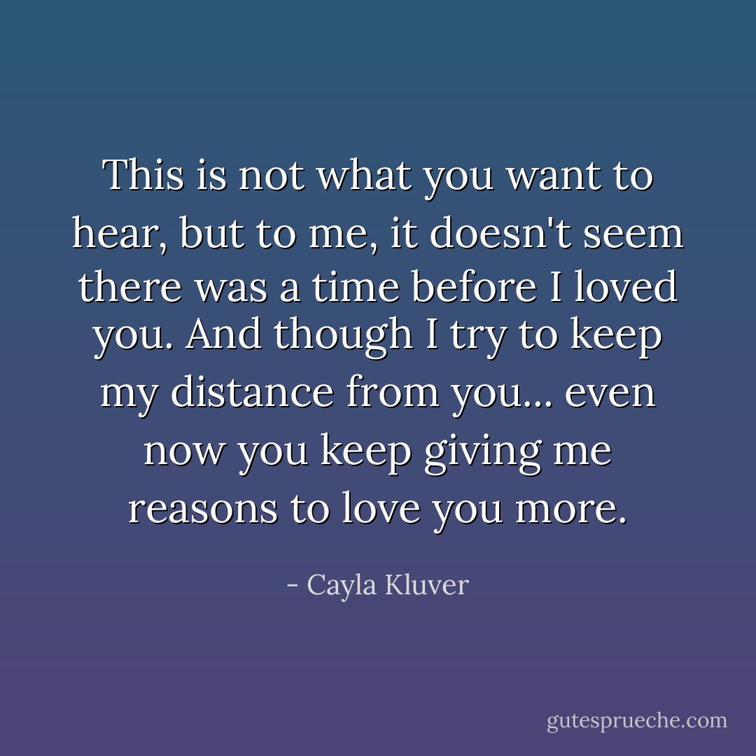 This is not what you want to hear, but to me, it doesn't seem there was a time before I loved you. And though I try to keep my distance from you... even now you keep giving me reasons to love you more. - Cayla Kluver