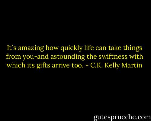 It´s amazing how quickly life can take things from you-and astounding the swiftness with which its gifts arrive too. - C.K. Kelly Martin