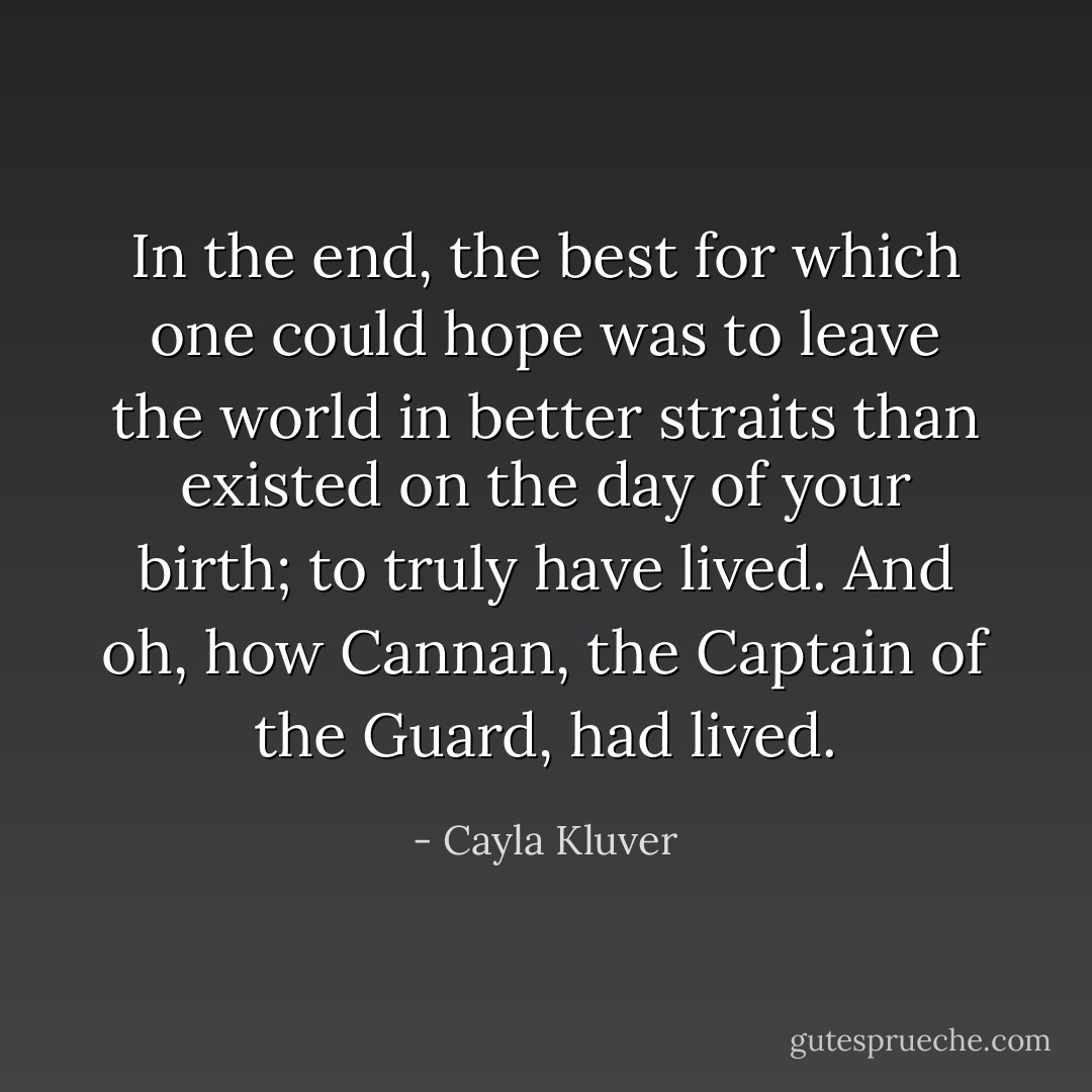 In the end, the best for which one could hope was to leave the world in better straits than existed on the day of your birth; to truly have lived. And oh, how Cannan, the Captain of the Guard, had lived. - Cayla Kluver