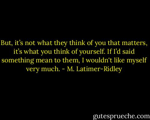 But, it’s not what they think of you that matters, it’s what you think of yourself. If I’d said something mean to them, I wouldn't like myself very much. - M. Latimer-Ridley