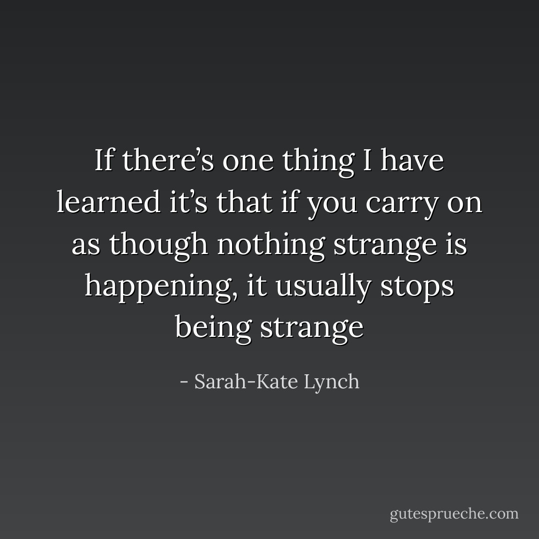 If there’s one thing I have learned it’s that if you carry on as though nothing strange is happening, it usually stops being strange - Sarah-Kate Lynch