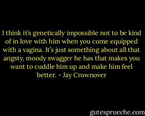 I think it’s genetically impossible not to be kind of in love with him when you come equipped with a vagina. It’s just something about all that angsty, moody swagger he has that makes you want to cuddle him up and make him feel better. - Jay Crownover