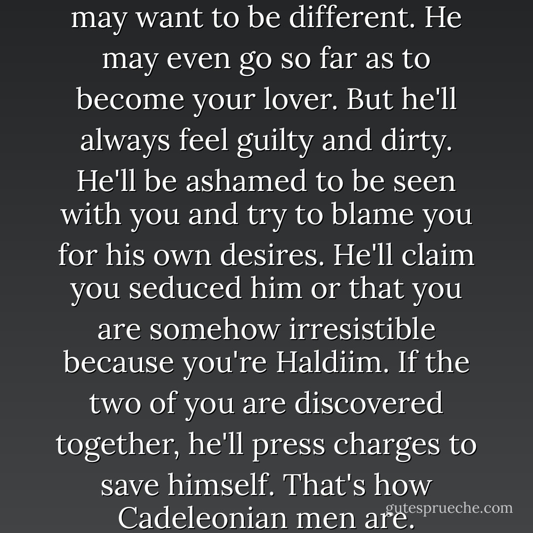He may say he is different. He may want to be different. He may even go so far as to become your lover. But he'll always feel guilty and dirty. He'll be ashamed to be seen with you and try to blame you for his own desires. He'll claim you seduced him or that you are somehow irresistible because you're Haldiim. If the two of you are discovered together, he'll press charges to save himself. That's how Cadeleonian men are. - Ginn Hale