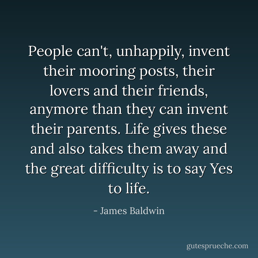 People can't, unhappily, invent their mooring posts, their lovers and their friends, anymore than they can invent their parents. Life gives these and also takes them away and the great difficulty is to say Yes to life. - James Baldwin