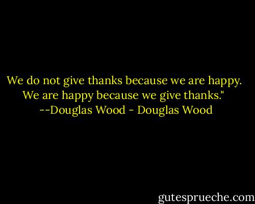We do not give thanks because we are happy.  We are happy because we give thanks."   --Douglas Wood - Douglas Wood