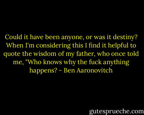 Could it have been anyone, or was it destiny? When I'm considering this I find it helpful to quote the wisdom of my father, who once told me, "Who knows why the fuck anything happens? - Ben Aaronovitch