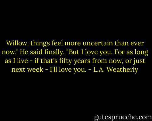 Willow, things feel more uncertain than ever now," He said finally. "But I love you. For as long as I live - if that's fifty years from now, or just next week - I'll love you. - L.A. Weatherly