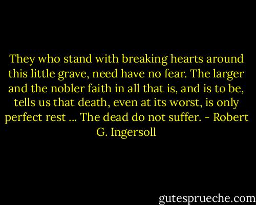 They who stand with breaking hearts around this little grave, need have no fear. The larger and the nobler faith in all that is, and is to be, tells us that death, even at its worst, is only perfect rest ... The dead do not suffer. - Robert G. Ingersoll