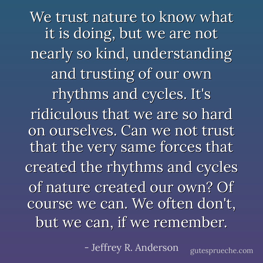 We trust nature to know what it is doing, but we are not nearly so kind, understanding and trusting of our own rhythms and cycles. It's ridiculous that we are so hard on ourselves. Can we not trust that the very same forces that created the rhythms and cycles of nature created our own? Of course we can. We often don't, but we can, if we remember. - Jeffrey R. Anderson