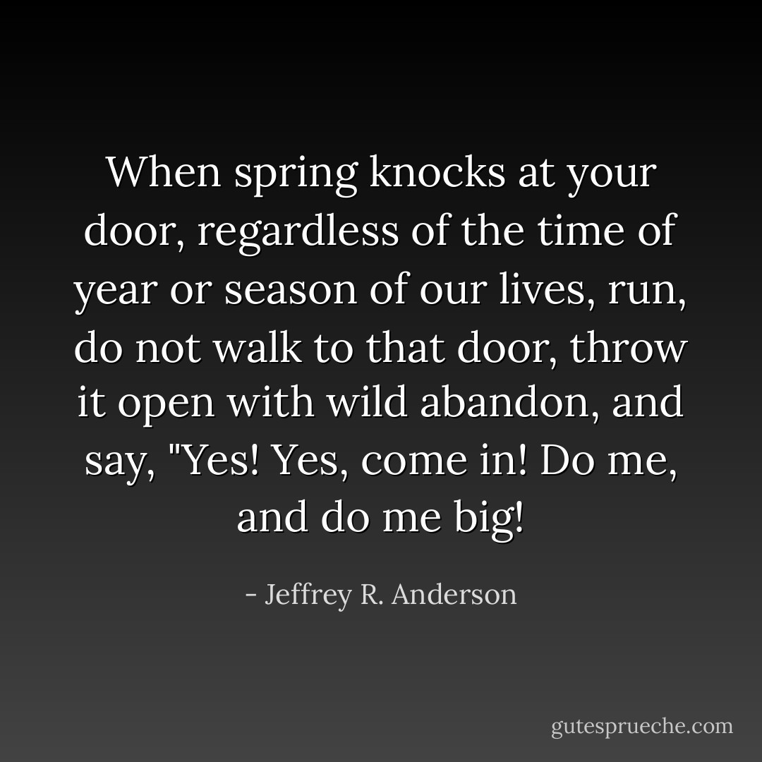 When spring knocks at your door, regardless of the time of year or season of our lives, run, do not walk to that door, throw it open with wild abandon, and say, "Yes! Yes, come in! Do me, and do me big! - Jeffrey R. Anderson