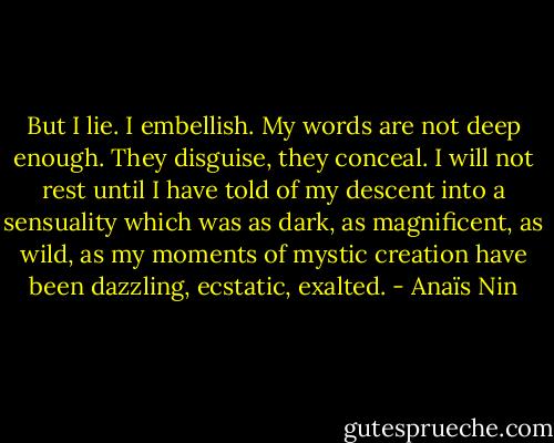 But I lie. I embellish. My words are not deep enough. They disguise, they conceal. I will not rest until I have told of my descent into a sensuality which was as dark, as magnificent, as wild, as my moments of mystic creation have been dazzling, ecstatic, exalted. - Anaïs Nin