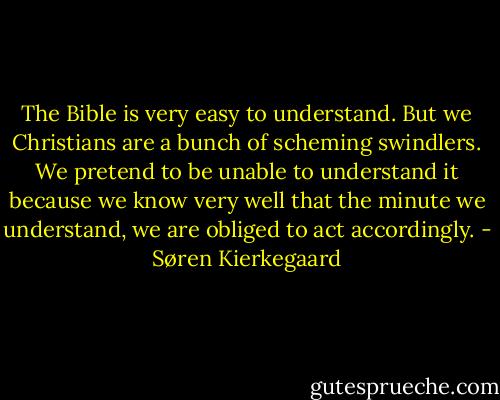 The Bible is very easy to understand. But we Christians are a bunch of scheming swindlers. We pretend to be unable to understand it because we know very well that the minute we understand, we are obliged to act accordingly. - Søren Kierkegaard