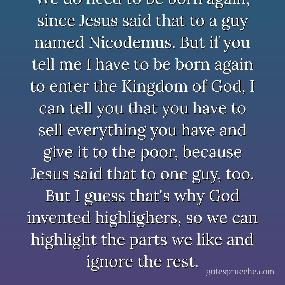 We do need to be born again, since Jesus said that to a guy named Nicodemus. But if you tell me I have to be born again to enter the Kingdom of God, I can tell you that you have to sell everything you have and give it to the poor, because Jesus said that to one guy, too. But I guess that's why God invented highlighers, so we can highlight the parts we like and ignore the rest. - Shane Claiborne