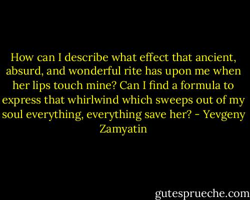 How can I describe what effect that ancient, absurd, and wonderful rite has upon me when her lips touch mine? Can I find a formula to express that whirlwind which sweeps out of my soul everything, everything save her? - Yevgeny Zamyatin