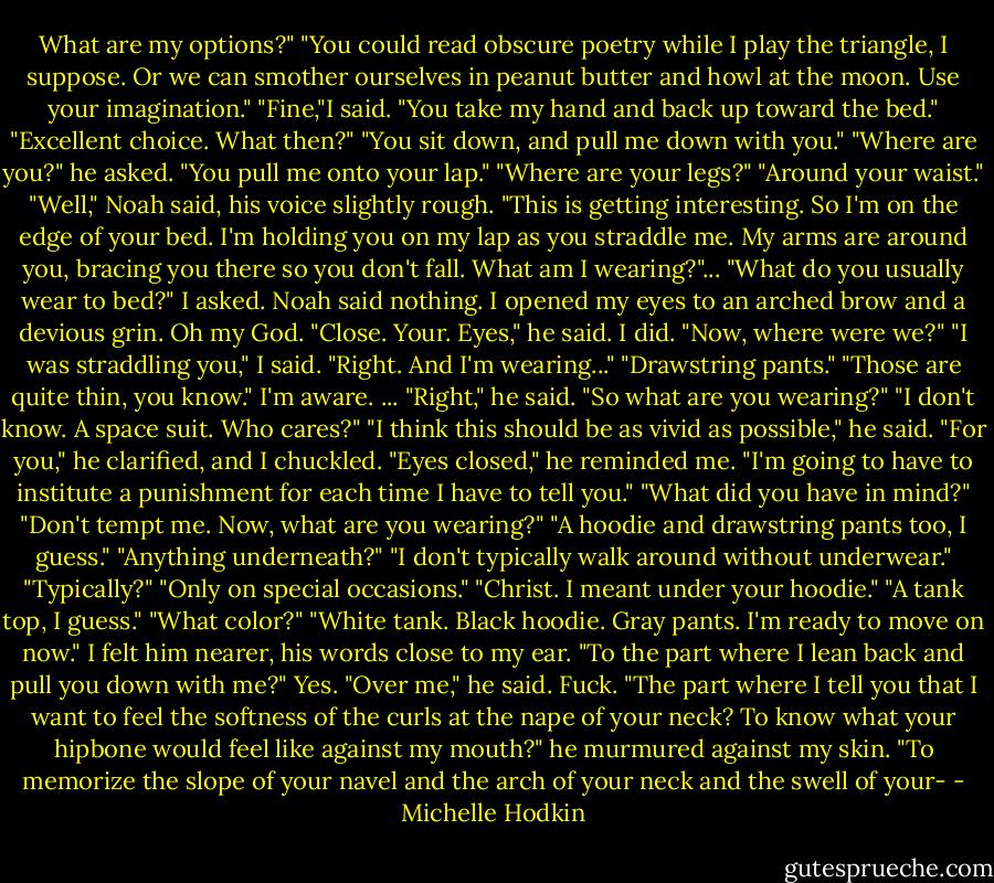 What are my options?"<br />"You could read obscure poetry while I play the triangle, I suppose. Or we can smother ourselves in peanut butter and howl at the moon. Use your imagination."<br />"Fine,"I said. "You take my hand and back up toward the bed."<br />"Excellent choice. What then?"<br />"You sit down, and pull me down with you."<br />"Where are you?" he asked.<br />"You pull me onto your lap."<br />"Where are your legs?"<br />"Around your waist."<br />"Well," Noah said, his voice slightly rough. "This is getting interesting. So I'm on the edge of your bed. I'm holding you on my lap as you straddle me. My arms are around you, bracing you there so you don't fall. What am I wearing?"...<br />"What do you usually wear to bed?" I asked.<br />Noah said nothing. I opened my eyes to an arched brow and a devious grin.<br />Oh my God.<br />"Close. Your. Eyes," he said. I did. "Now, where were we?"<br />"I was straddling you," I said.<br />"Right. And I'm wearing..."<br />"Drawstring pants."<br />"Those are quite thin, you know."<br />I'm aware.<br />...<br />"Right," he said. "So what are you wearing?"<br />"I don't know. A space suit. Who cares?"<br />"I think this should be as vivid as possible," he said. "For you," he clarified, and I chuckled. "Eyes closed," he reminded me. "I'm going to have to institute a punishment for each time I have to tell you."<br />"What did you have in mind?"<br />"Don't tempt me. Now, what are you wearing?"<br />"A hoodie and drawstring pants too, I guess."<br />"Anything underneath?"<br />"I don't typically walk around without underwear."<br />"Typically?"<br />"Only on special occasions."<br />"Christ. I meant under your hoodie."<br />"A tank top, I guess."<br />"What color?"<br />"White tank. Black hoodie. Gray pants. I'm ready to move on now."<br />I felt him nearer, his words close to my ear. "To the part where I lean back and pull you down with me?"<br />Yes.<br />"Over me," he said.<br />Fuck.<br />"The part where I tell you that I want to feel the softness of the curls at the nape of your neck? To know what your hipbone would feel like against my mouth?" he murmured against my skin. "To memorize the slope of your navel and the arch of your neck and the swell of your- - Michelle Hodkin