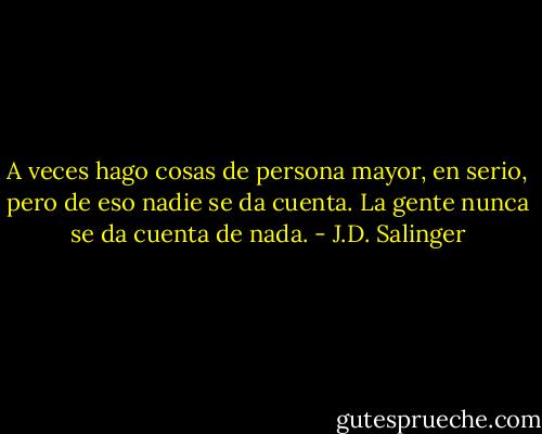 A veces hago cosas de persona mayor, en serio, pero de eso nadie se da cuenta. La gente nunca se da cuenta de nada. - J.D. Salinger