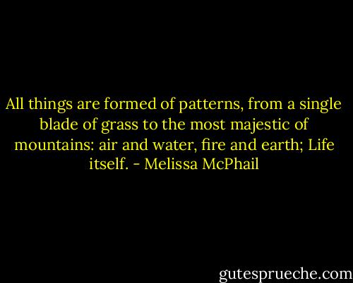 All things are formed of patterns, from a single blade of grass to the most majestic of mountains: air and water, fire and earth; Life itself. - Melissa McPhail