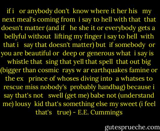 if i <br /><br />or anybody don't <br />know where it her his <br /><br />my next meal's coming from <br />i say to hell with that <br />that doesn't matter (and if <br /><br />he she it or everybody gets a <br />bellyful without <br />lifting my finger i say to hell <br />with that i <br /><br />say that doesn't matter) but <br />if somebody <br />or you are beautiful or <br />deep or generous what <br />i say is <br /><br />whistle that <br />sing that yell that spell <br />that out big (bigger than cosmic <br />rays w ar earthquakes famine or the ex <br /><br />prince of whoses diving into <br />a whatses to rescue miss nobody's <br />probably handbag) because i say that's not <br /><br />swell (get me) babe not (understand me) lousy <br />kid that's something else my sweet (i feel that's <br /><br />true) - E.E. Cummings
