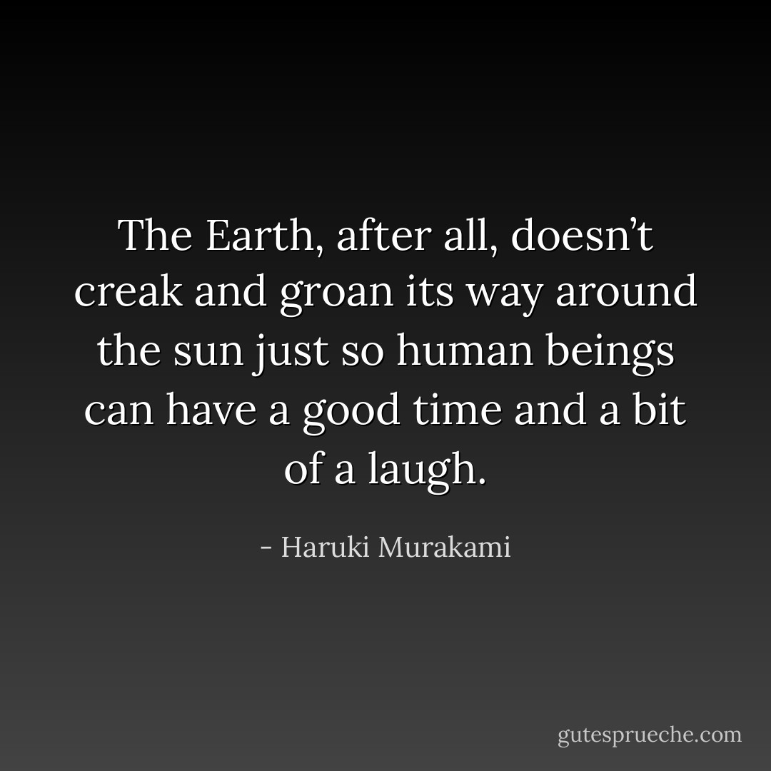 The<br />Earth, after all, doesn’t creak and groan its way around the sun<br />just so human beings can have a good time and a bit of a laugh. - Haruki Murakami