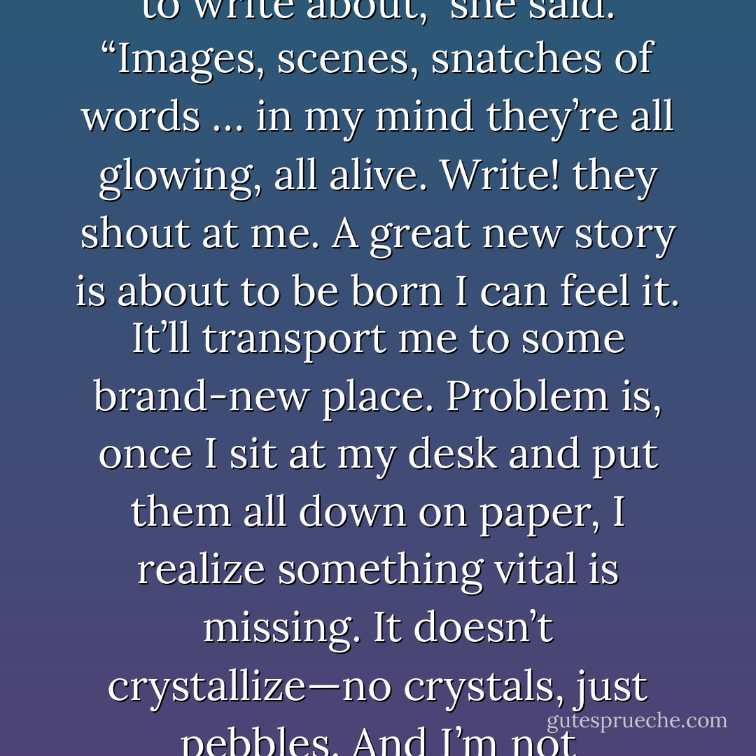 My head is like some ridiculous barn packed full of stuff I<br />want to write about,” she said. “Images, scenes, snatches of<br />words … in my mind they’re all glowing, all alive. Write! they<br />shout at me. A great new story is about to be born I can feel it.<br />It’ll transport me to some brand-new place. Problem is, once I<br />sit at my desk and put them all down on paper, I realize<br />something vital is missing. It doesn’t crystallize—no crystals,<br />just pebbles. And I’m not transported anywhere. - Haruki Murakami