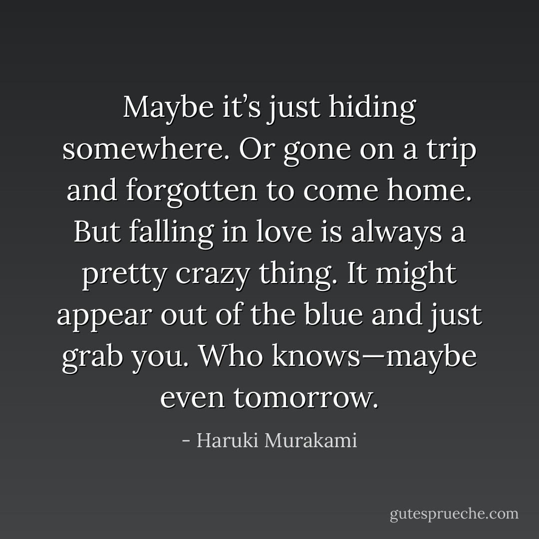 Maybe it’s just hiding somewhere. Or gone on a trip and<br />forgotten to come home. But falling in love is always a pretty<br />crazy thing. It might appear out of the blue and just grab you.<br />Who knows—maybe even tomorrow. - Haruki Murakami