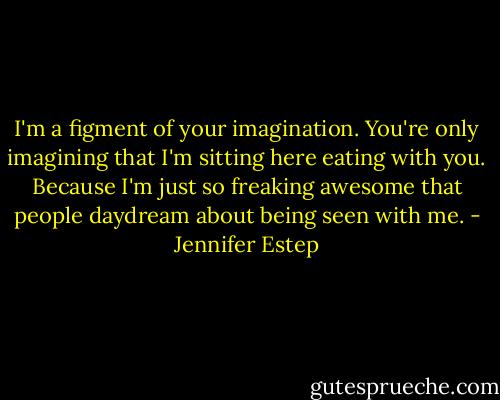 I'm a figment of your imagination. You're only imagining that I'm sitting here eating with you. Because I'm just so freaking awesome that people daydream about being seen with me. - Jennifer Estep