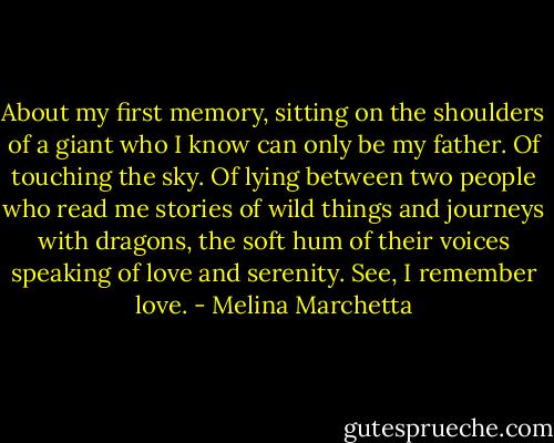 About my first memory, sitting on the shoulders of a giant who I know can only be my father. Of touching the sky. Of lying between two people who read me stories of wild things and journeys with dragons, the soft hum of their voices speaking of love and serenity. See, I remember love. - Melina Marchetta