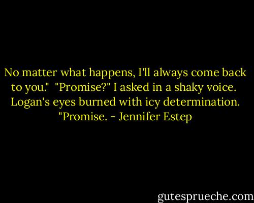 No matter what happens, I'll always come back to you."<br /><br />"Promise?" I asked in a shaky voice.<br /><br />Logan's eyes burned with icy determination. "Promise. - Jennifer Estep