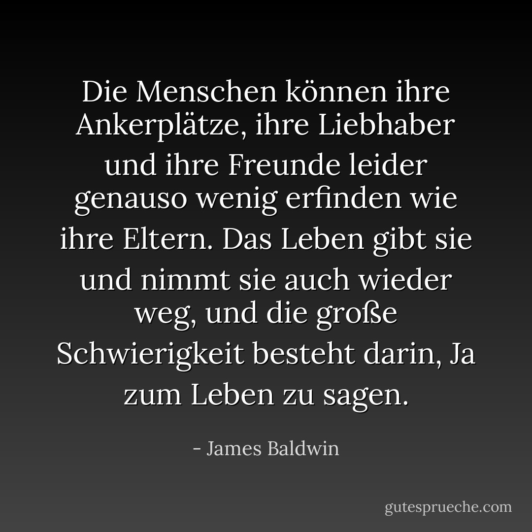 Die Menschen können ihre Ankerplätze, ihre Liebhaber und ihre Freunde leider genauso wenig erfinden wie ihre Eltern. Das Leben gibt sie und nimmt sie auch wieder weg, und die große Schwierigkeit besteht darin, Ja zum Leben zu sagen. - James Baldwin<