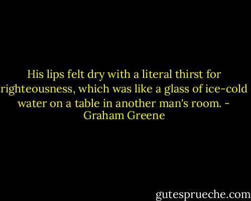 ‎His lips felt dry with a literal thirst for righteousness, which was like a glass of ice-cold water on a table in another man's room. - Graham Greene