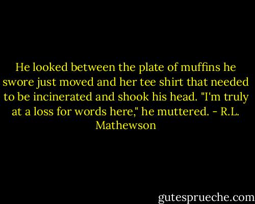 He looked between the plate of muffins he swore just moved and her tee shirt that needed to be incinerated and shook his head. "I'm truly at a loss for words here," he muttered. - R.L. Mathewson