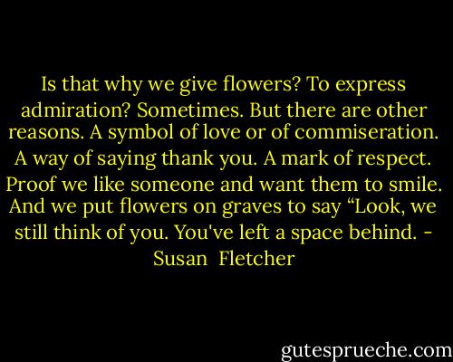 Is that why we give flowers? To express admiration? Sometimes. But there are other reasons. A symbol of love or of commiseration. A way of saying thank you. A mark of respect. Proof we like someone and want them to smile. And we put flowers on graves to say “Look, we still think of you. You've left a space behind. - Susan  Fletcher