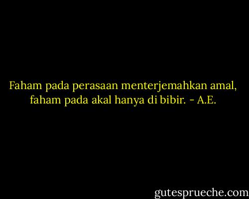 Faham pada perasaan menterjemahkan amal, faham pada akal hanya di bibir. - A.E.