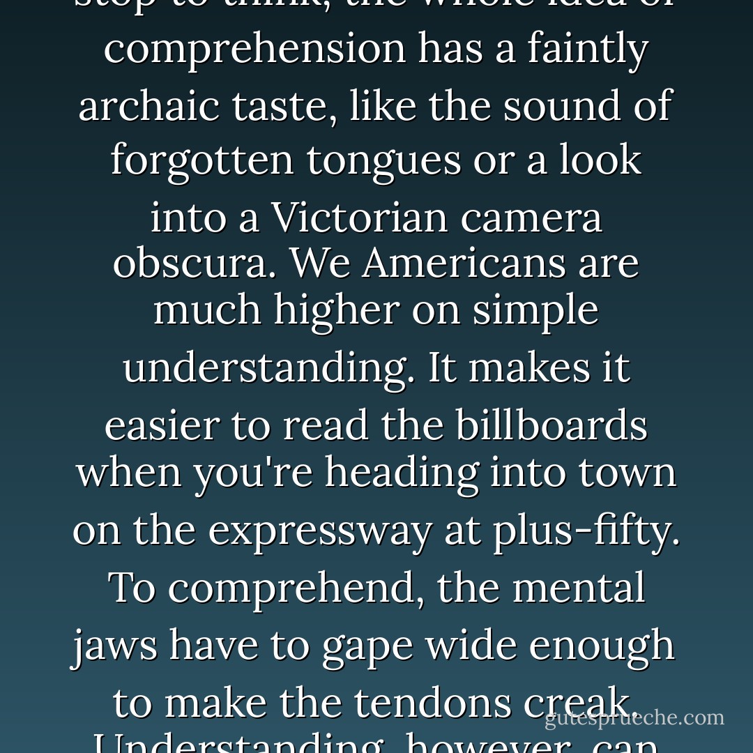 They understood that. They all understood it. This is not the same as comprehension, but it was good enough. When you stop to think, the whole idea of comprehension has a faintly archaic taste, like the sound of forgotten tongues or a look into a Victorian camera obscura. We Americans are much higher on simple understanding. It makes it easier to read the billboards when you're heading into town on the expressway at plus-fifty. To comprehend, the mental jaws have to gape wide enough to make the tendons creak. Understanding, however, can be purchased on every paperback-book rack in America. - Stephen         King