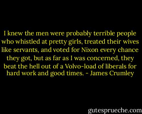 I knew the men were probably terrible people who whistled at pretty girls, treated their wives like servants, and voted for Nixon every chance they got, but as far as I was concerned, they beat the hell out of a Volvo-load of liberals for hard work and good times. - James Crumley