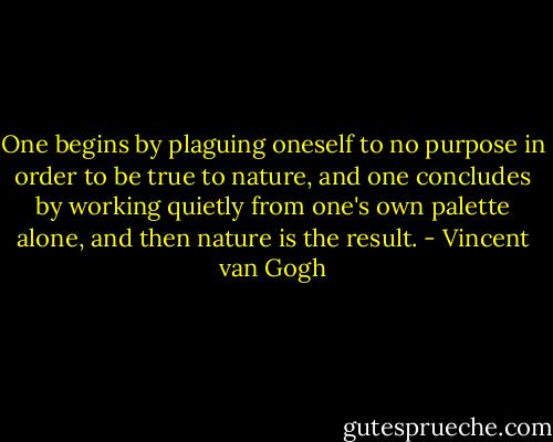 One begins by plaguing oneself to no purpose in order to be true to nature, and one concludes by working quietly from one's own palette alone, and then nature is the result. - Vincent van Gogh