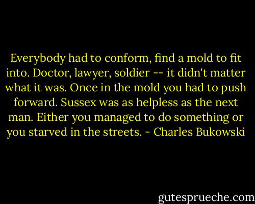 Everybody had to conform, find a mold to fit into. Doctor, lawyer, soldier -- it<br />didn't matter what it was. Once in the mold you had to push forward. Sussex was as helpless as the<br />next man. Either you managed to do something or you starved in the streets. - Charles Bukowski