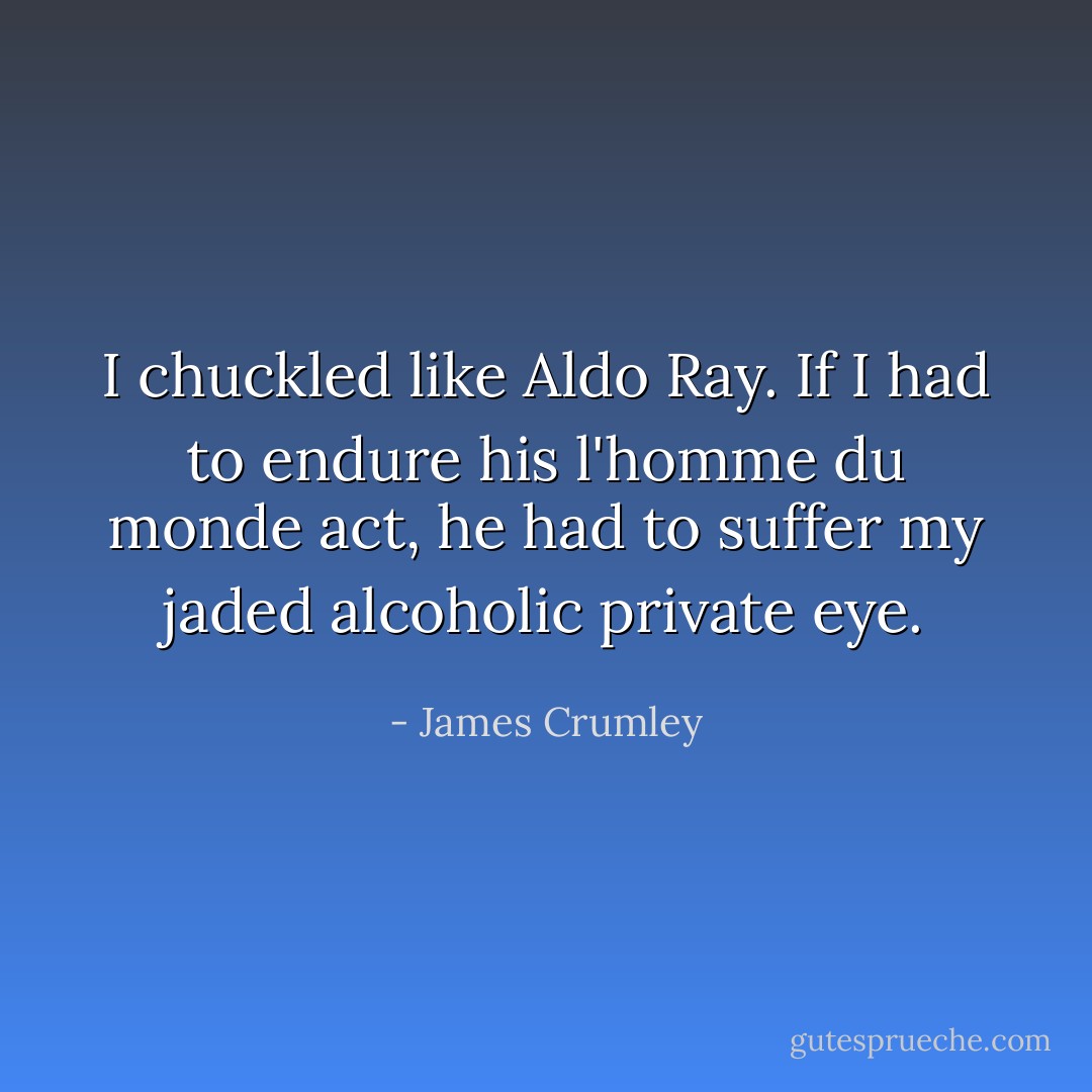 I chuckled like Aldo Ray. If I had to endure his l'homme du monde act, he had to suffer my jaded alcoholic private eye. - James Crumley