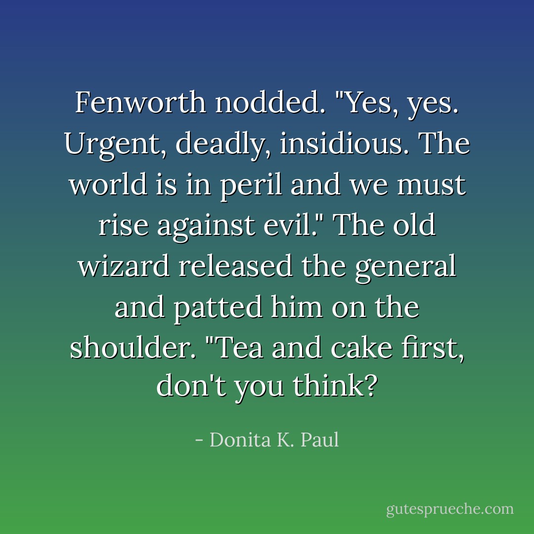 Fenworth nodded. "Yes, yes. Urgent, deadly, insidious. The world is in peril and we must rise against evil." The old wizard released the general and patted him on the shoulder. "Tea and cake first, don't you think? - Donita K. Paul