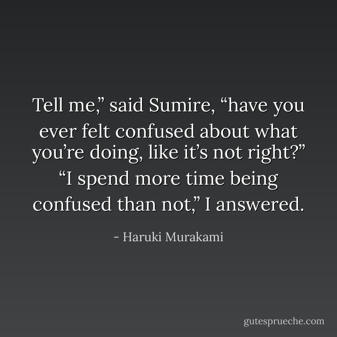 Tell me,” said Sumire, “have you ever felt confused about<br />what you’re doing, like it’s not right?”<br />“I spend more time being confused than not,” I answered. - Haruki Murakami