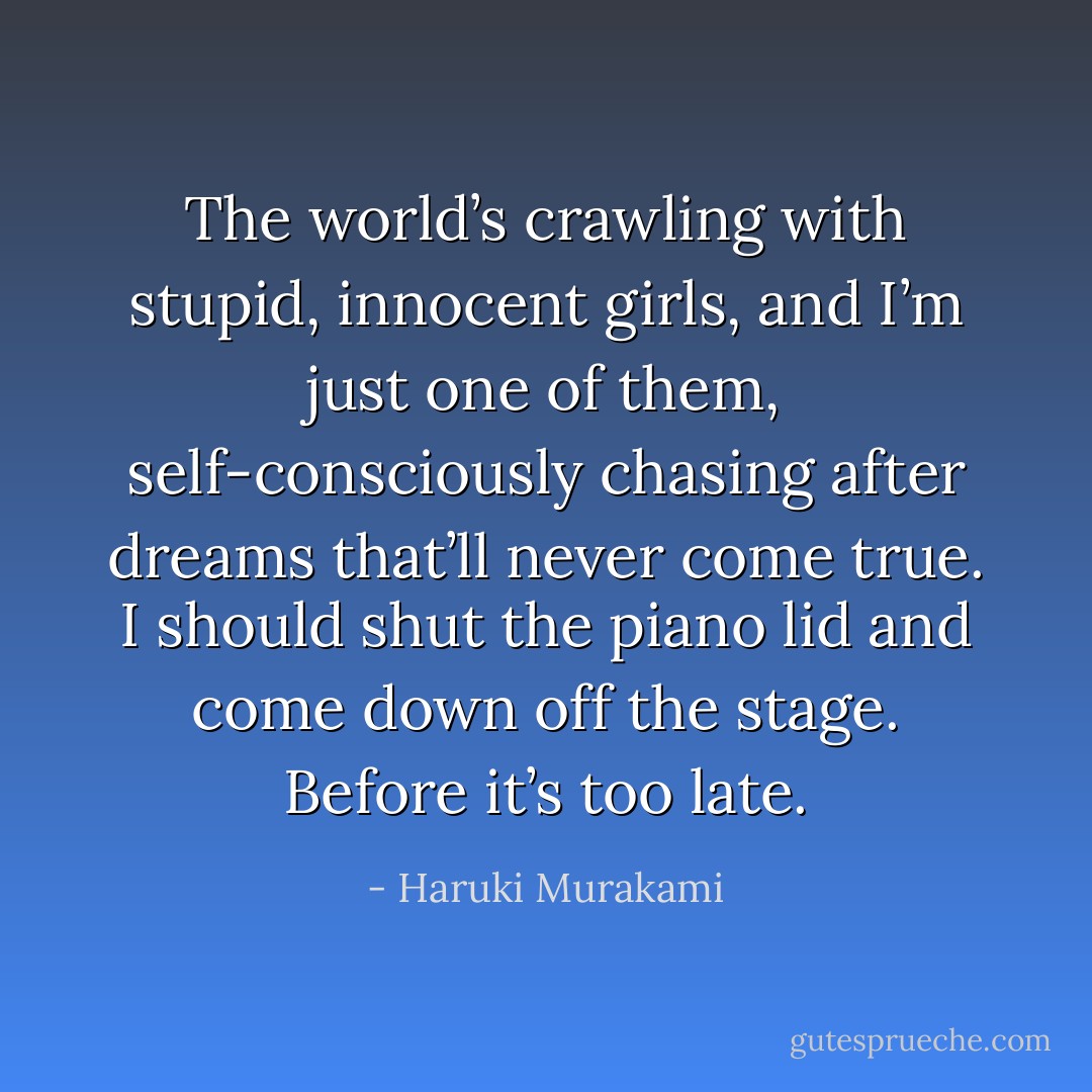 The world’s crawling with stupid,<br />innocent girls, and I’m just one of them, self-consciously<br />chasing after dreams that’ll never come true. I should shut the<br />piano lid and come down off the stage. Before it’s too late. - Haruki Murakami