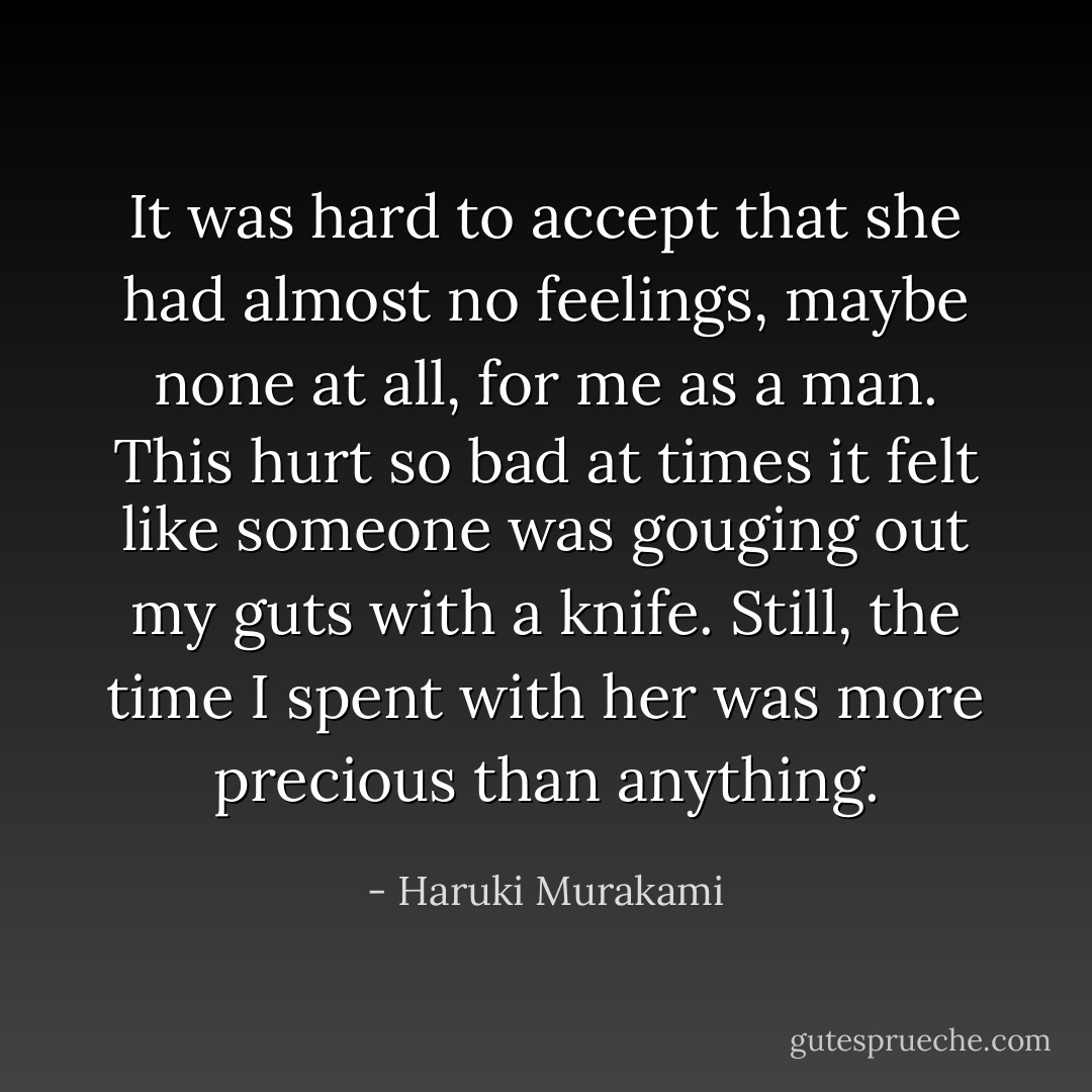 It was hard to accept that she had almost no feelings, maybe<br />none at all, for me as a man. This hurt so bad at times it felt like<br />someone was gouging out my guts with a knife. Still, the time I<br />spent with her was more precious than anything. - Haruki Murakami