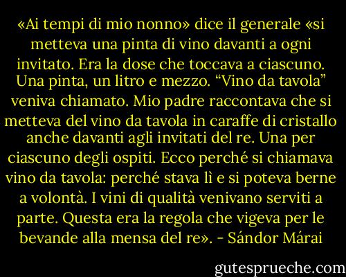 «Ai tempi di mio nonno» dice il generale «si metteva una pinta di vino davanti a ogni invitato. Era la dose che toccava a ciascuno. Una pinta, un litro e mezzo. “Vino da tavola” veniva chiamato. Mio padre raccontava che si metteva del vino da tavola in caraffe di cristallo anche davanti agli invitati del re. Una per ciascuno degli ospiti. Ecco perché si chiamava vino da tavola: perché stava lì e si poteva berne a volontà. I vini di qualità venivano serviti a parte. Questa era la regola che vigeva per le bevande alla mensa del re». - Sándor Márai